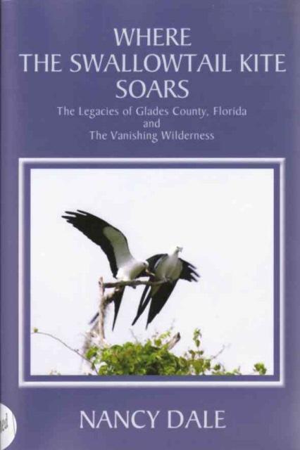 DALE, NANCY - Where the Swallowtail Kite Soars the Legacies of Glades County, Florida and the Vanishing Wilderness