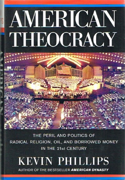 PHILLIPS, KEVIN - American Theocracy: The Peril and Politics of Radical Religion, Oil, and Borrowed Money in the 21st Century