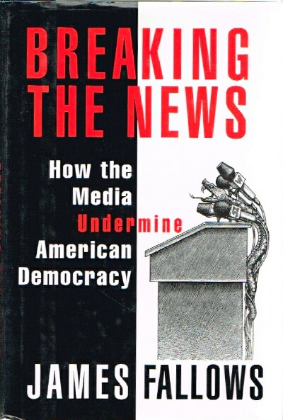FALLOWS, JAMES - Breaking the News How the Media Undermine American Democracy