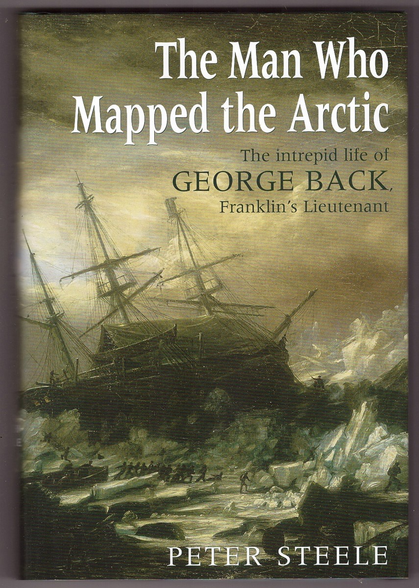 STEELE, PETER - The Man Who Mapped the Arctic the Intrepid Life of George Back, Franklin's Lieutenant