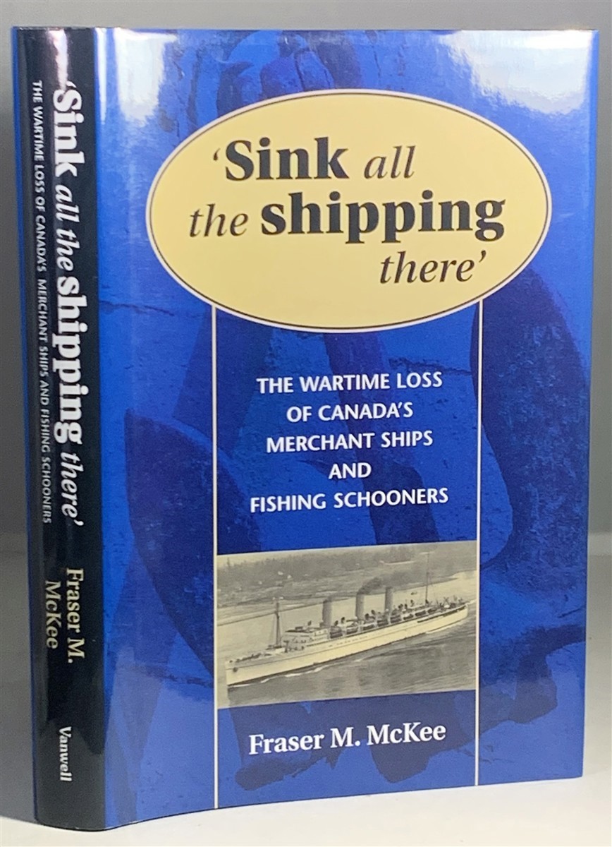 MCKEE, FRASER - Sink All the Shipping There the Wartime Loss of Canada's Merchant Ships and Fishing Schooners