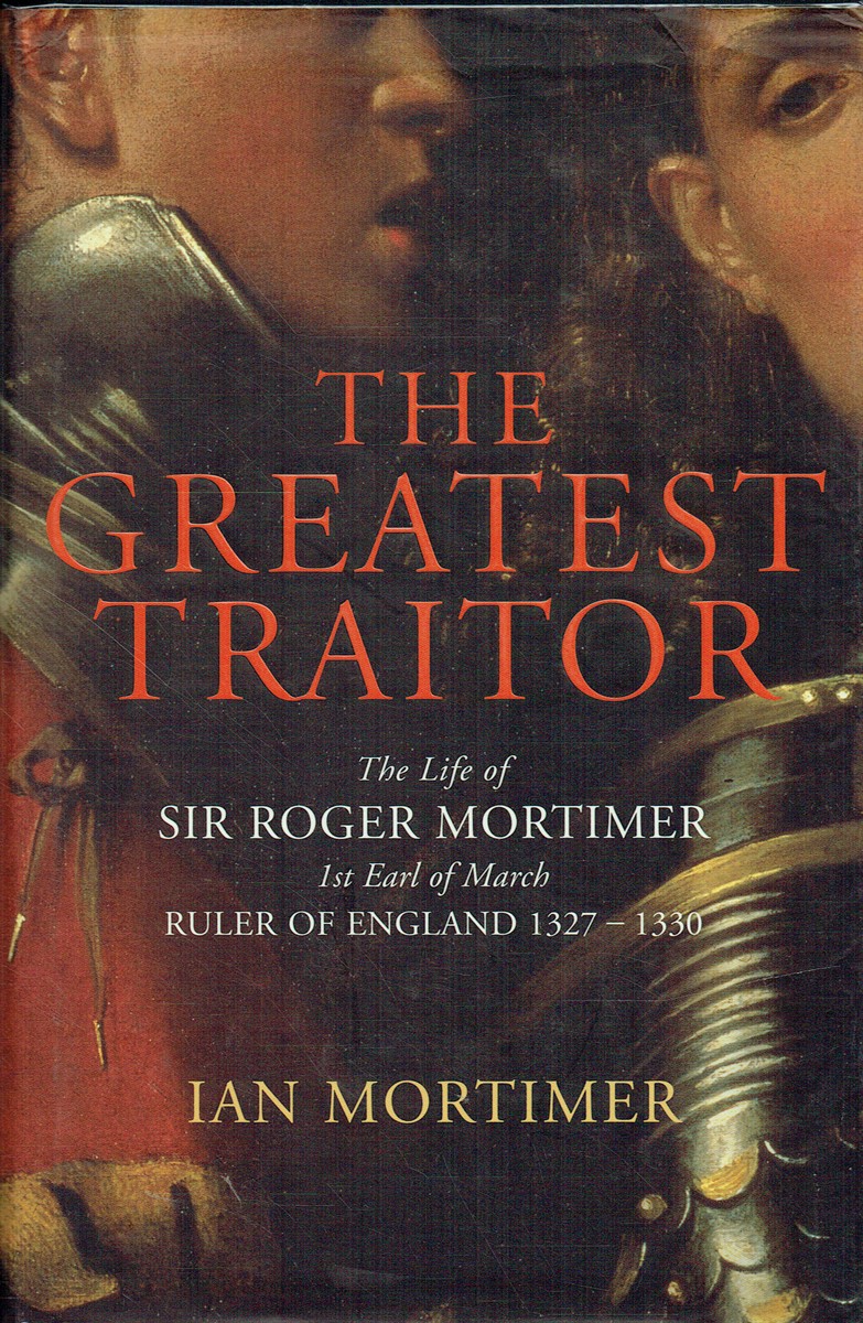 THE GREATEST TRAITOR : THE LIFE OF SIR ROGER MORTIMER, 1ST EARL OF MARCH, RULER OF ENGLAND 1327-1330