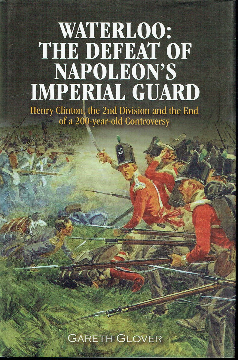 WATERLOO : THE DEFEAT OF NAPOLEON'S IMPERIAL GUARD - HENRY CLINTON, THE 2ND DIVISION AND THE END OF A 200-YEAR-OLD CONTROVERY
