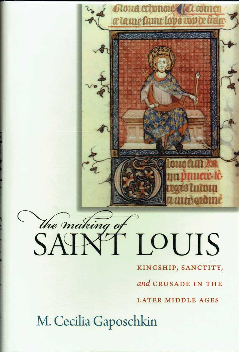 THE MAKING OF SAINT LOUIS : KINGSHIP, SANCTITY, AND CRUSADE IN THE LATER MIDDLE AGES