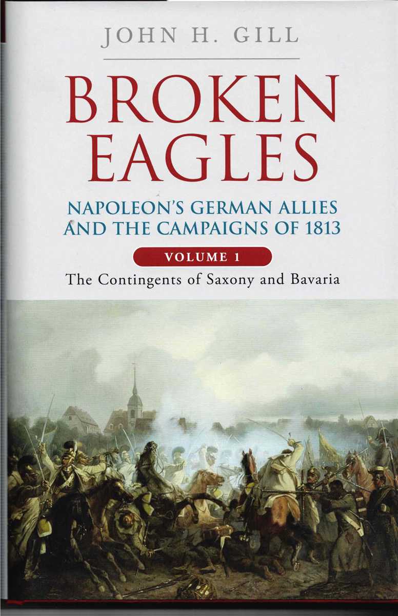 BROKEN EAGLES : NAPOLEON'S GERMAN ALLIES AND THE CAMPAIGNS OF 1813: VOLUME 1: THE CONTINGENTS OF SAXONY AND BAVARIA