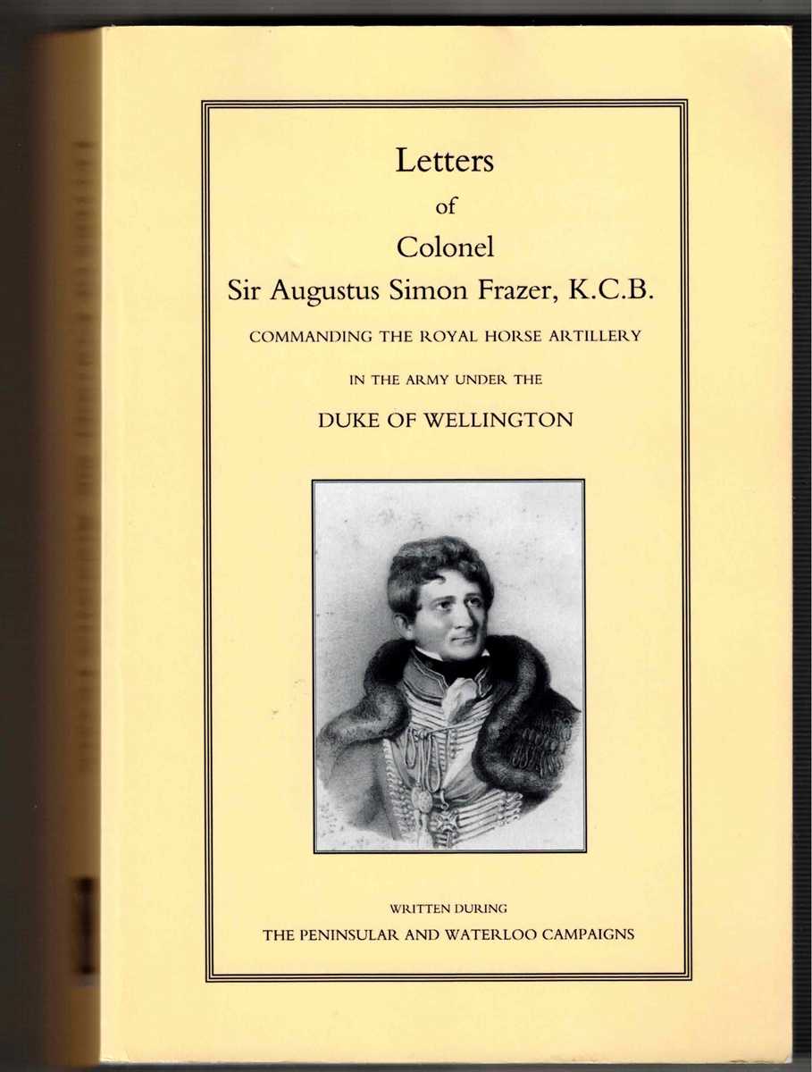 LETTERS OF COLONEL SIR AUGUSTUS SIMON FRAZER, K.C.B. COMMANDING THE ROYAL HORSE ARTILLERY IN THE ARMY UNDER WELLINGTON WRITTEN DURING THE PENINSULAR AND WATERLOO CAMPAIGNS