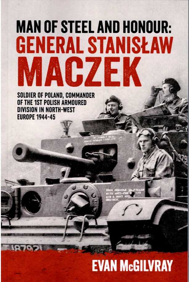 MAN OF STEEL AND HONOUR : GENERAL STANISLAW MACZEK - SOLDIER OF POLAND, COMMANDER OF THE 1ST POLISH ARMOURED DIVISION IN NORTH-WEST EUROPE 1944-45