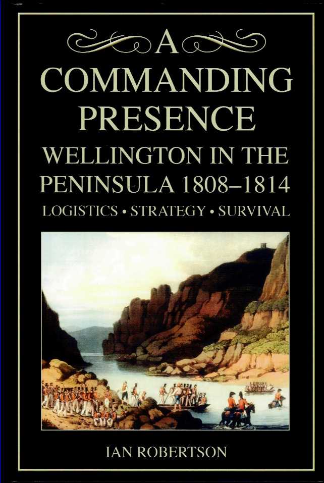 A COMMANDING PRESENCE : WELLINGTON IN THE PENINSULA 1808-1814: LOGISTICS. STRATEGY. SURVIVAL