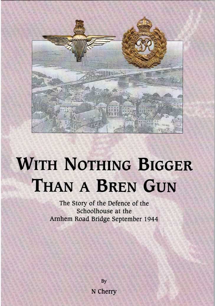 WITH NOTHING BIGGER THAN A BREN GUN : THE STORY OF THE DEFENCE OF THE SCHOOLHOUSE AT THE ARNHEM ROAD BRIDGE, SEPTEMBER 1944