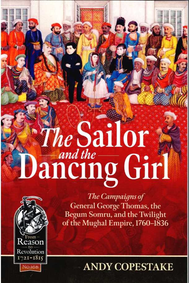 THE SAILOR AND THE DANCING GIRL : THE CAMPAIGNS OF GENERAL GEORGE THOMAS, THE BEGUM SOMRU, AND THE TWILIGHT OF THE MUGHAL EMPIRE, 1760-1836