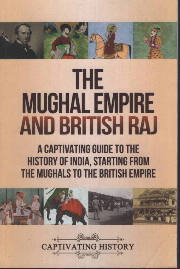 THE MUGHAL EMPIRE AND BRITISH RAJ : A CAPTIVATING GUIDE TO THE HISTORY OF INDIA, STARTING FROM THE MUGHALS TO THE BRITISH EMPIRE